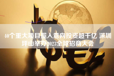 40个重大项目揽入意向投资超千亿 深圳坪山举办2023全球招商大会