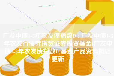 广发中债1-3年农发债指数D : 广发中债1-3年农发行债券指数证券投资基金(广发中债1-3年农发债指数D)基金产品资料概要更新