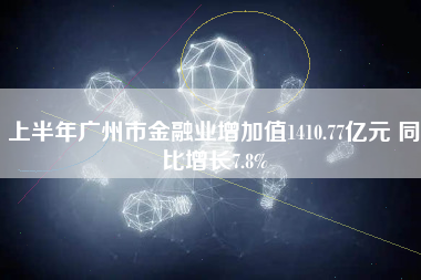 上半年广州市金融业增加值1410.77亿元 同比增长7.8%