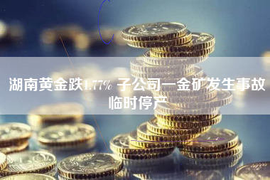 湖南黄金跌1.77% 子公司一金矿发生事故临时停产