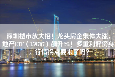 深圳楼市放大招！龙头房企集体大涨，地产ETF（159707）飙升2%！多重利好傍身，行情拐点要来了吗？