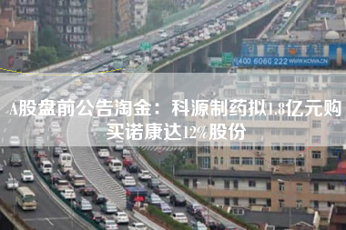 A股盘前公告淘金：科源制药拟1.8亿元购买诺康达12%股份