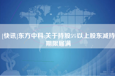 [快讯]东方中科:关于持股5%以上股东减持期限届满