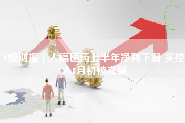 V观财报｜人福医药上半年净利下滑 实控人8月初被立案