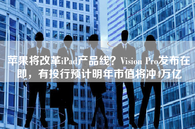 苹果将改革iPad产品线？Vision Pro发布在即，有投行预计明年市值将冲4万亿