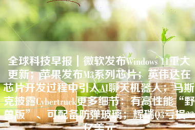 全球科技早报｜微软发布Windows 11重大更新；苹果发布M3系列芯片；英伟达在芯片开发过程中引入AI聊天机器人；马斯克披露Cybertruck更多细节：有高性能“野兽版”、可配备防弹玻璃；辉瑞Q3亏损23亿美元