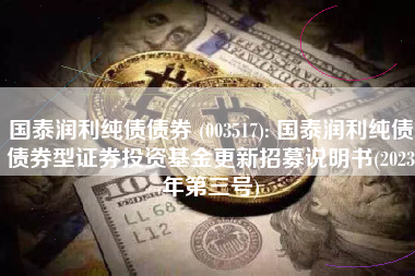 国泰润利纯债债券 (003517): 国泰润利纯债债券型证券投资基金更新招募说明书(2023年第三号)