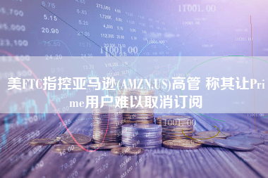 美FTC指控亚马逊(AMZN.US)高管 称其让Prime用户难以取消订阅