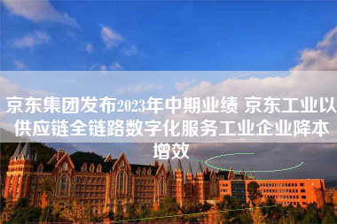 京东集团发布2023年中期业绩 京东工业以供应链全链路数字化服务工业企业降本增效