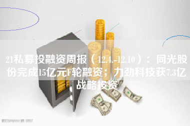 21私募投融资周报（12.4.-12.10）：同光股份完成15亿元F轮融资；力劲科技获7.3亿战略投资