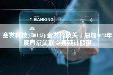 金发科技(600143):金发科技关于增加2023年度日常关联交易预计额度