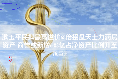 漱玉平民拟最高溢价68倍接盘天士力药房资产 商誉或新增6.85亿占净资产比例升至76.45%