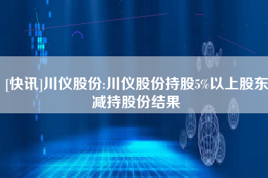 [快讯]川仪股份:川仪股份持股5%以上股东减持股份结果