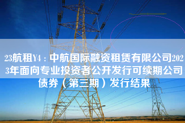 23航租Y4 : 中航国际融资租赁有限公司2023年面向专业投资者公开发行可续期公司债券（第三期）发行结果