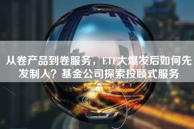 从卷产品到卷服务，ETF大爆发后如何先发制人？基金公司探索投顾式服务