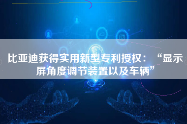 比亚迪获得实用新型专利授权：“显示屏角度调节装置以及车辆”