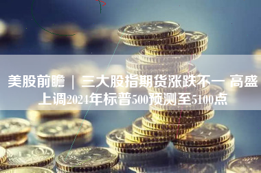 美股前瞻 | 三大股指期货涨跌不一 高盛上调2024年标普500预测至5100点