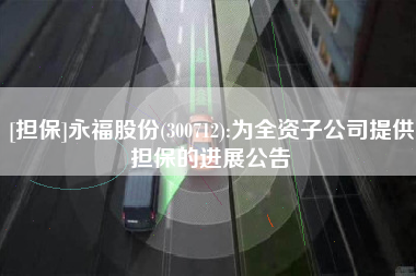 [担保]永福股份(300712):为全资子公司提供担保的进展公告