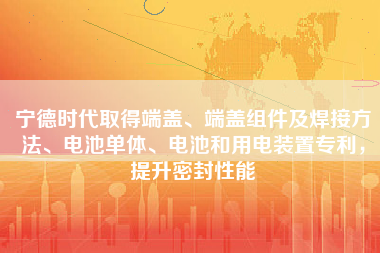 宁德时代取得端盖、端盖组件及焊接方法、电池单体、电池和用电装置专利，提升密封性能