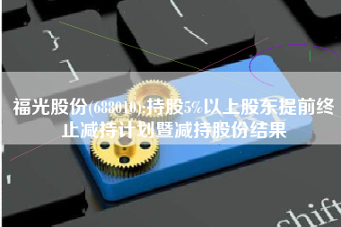 福光股份(688010):持股5%以上股东提前终止减持计划暨减持股份结果