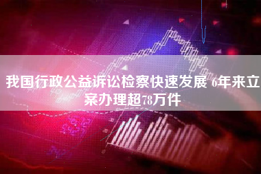 我国行政公益诉讼检察快速发展 6年来立案办理超78万件