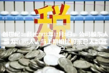 创世纪：截止2023年12月8日，公司股东人数为74,095人，与上期相比股东总人数减少783户