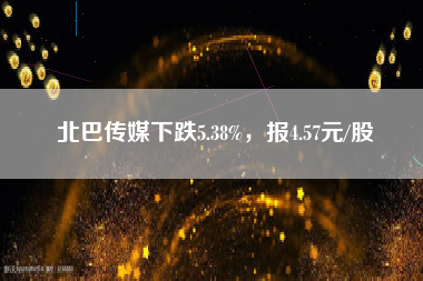 北巴传媒下跌5.38%，报4.57元/股