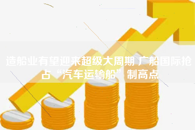 造船业有望迎来超级大周期 广船国际抢占“汽车运输船”制高点