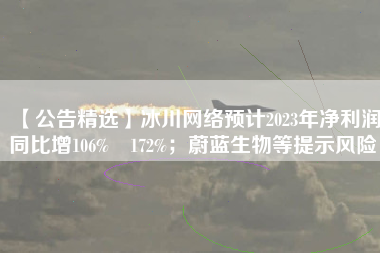 【公告精选】冰川网络预计2023年净利润同比增106%―172%；蔚蓝生物等提示风险