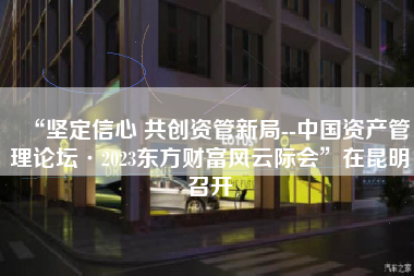 “坚定信心 共创资管新局--中国资产管理论坛·2023东方财富风云际会”在昆明召开