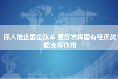 深入推进国企改革 更好发挥国有经济战略支撑作用