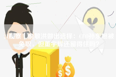 21观察｜俞敏洪做出选择：CEO孙东旭被免职，但董宇辉还留得住吗？