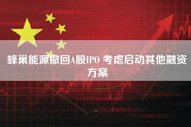 蜂巢能源撤回A股IPO 考虑启动其他融资方案