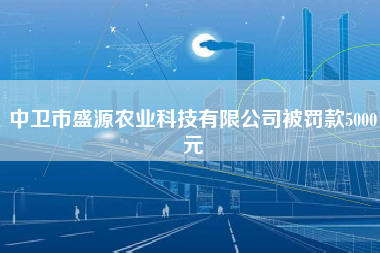 中卫市盛源农业科技有限公司被罚款5000元