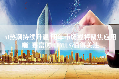 AI热潮持续升温 明年市场或将聚焦应用端! 赛富时(CRM.US)值得关注