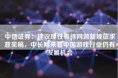 中信证券：建议理性看待网游新规征求意见稿，中长期来看中国游戏行业仍有发展机会