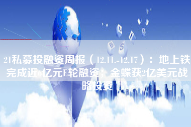 21私募投融资周报（12.11.-12.17）：地上铁完成近6亿元E轮融资；金蝶获2亿美元战略投资