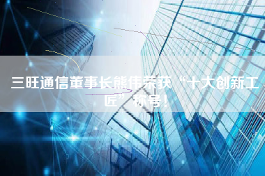 三旺通信董事长熊伟荣获“十大创新工匠”称号！