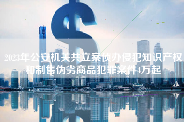 2023年公安机关共立案侦办侵犯知识产权和制售伪劣商品犯罪案件4万起