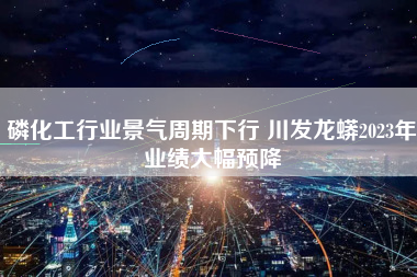 磷化工行业景气周期下行 川发龙蟒2023年业绩大幅预降