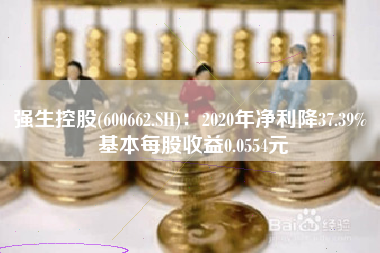 强生控股(600662.SH)：2020年净利降37.39% 基本每股收益0.0554元