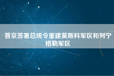 普京签署总统令重建莫斯科军区和列宁格勒军区