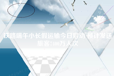 铁路端午小长假运输今日启动 预计发送旅客7400万人次