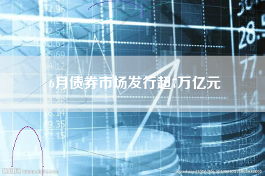 6月债券市场发行超7万亿元